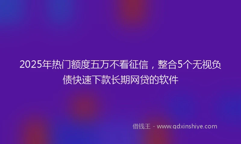 2025年热门额度五万不看征信，整合5个无视负债快速下款长期网贷的软件