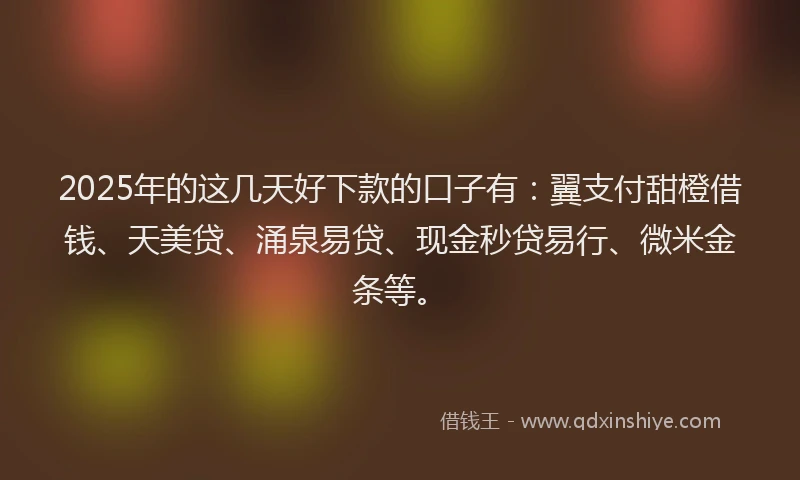 2025年的这几天好下款的口子有：翼支付甜橙借钱、天美贷、涌泉易贷、现金秒贷易行、微米金条等。