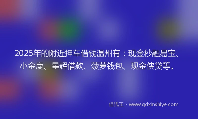 2025年的附近押车借钱温州有：现金秒融易宝、小金鹿、星辉借款、菠萝钱包、现金侠贷等。