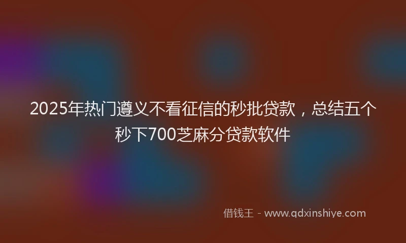 2025年热门遵义不看征信的秒批贷款，总结五个秒下700芝麻分贷款软件