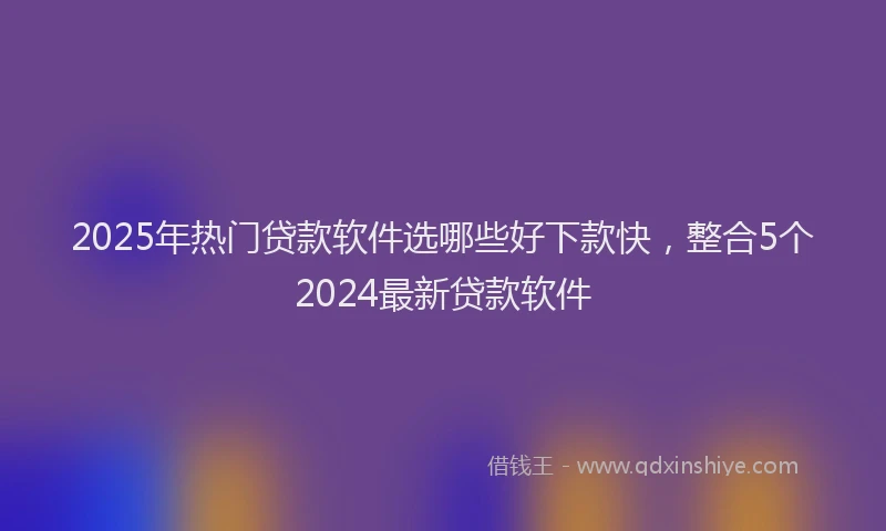2025年热门贷款软件选哪些好下款快，整合5个2024最新贷款软件