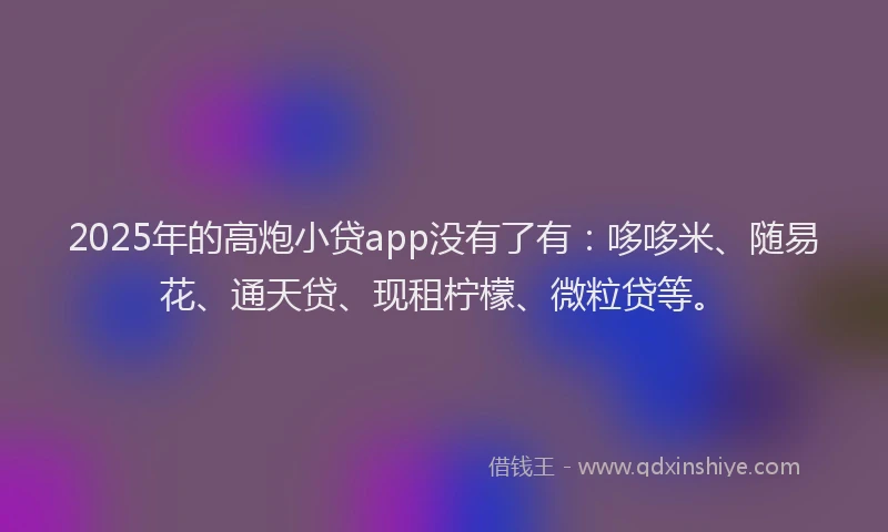 2025年的高炮小贷app没有了有：哆哆米、随易花、通天贷、现租柠檬、微粒贷等。