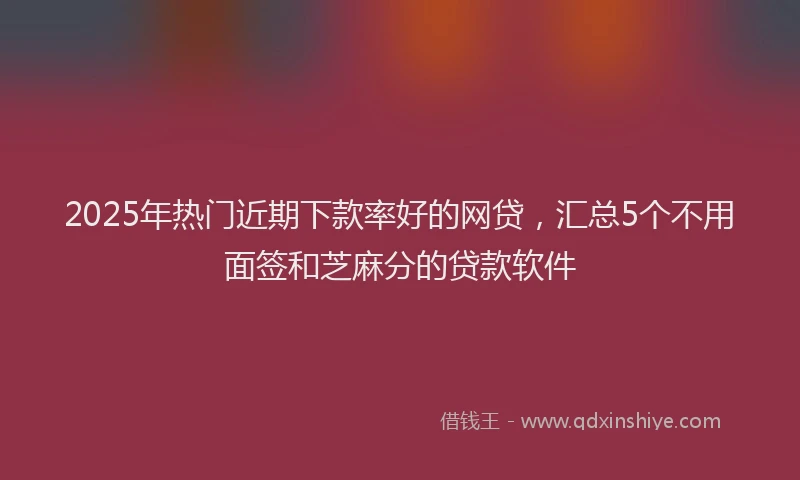 2025年热门近期下款率好的网贷，汇总5个不用面签和芝麻分的贷款软件