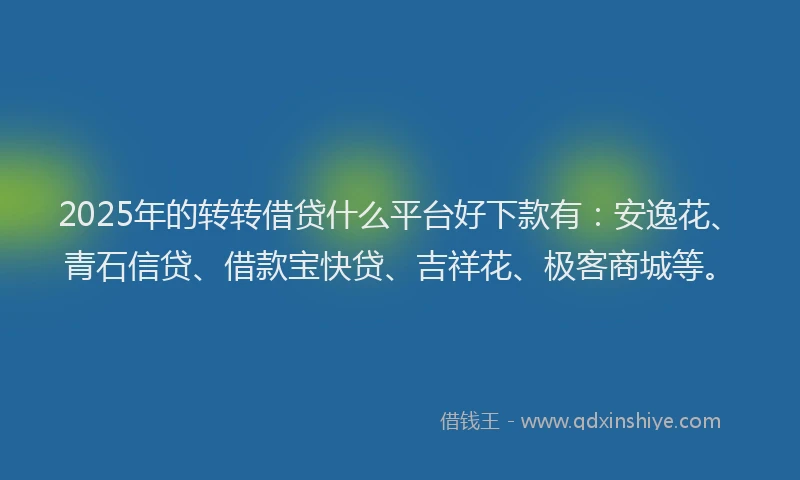 2025年的转转借贷什么平台好下款有：安逸花、青石信贷、借款宝快贷、吉祥花、极客商城等。