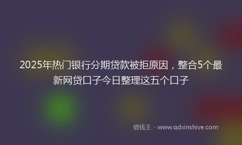 2025年热门银行分期贷款被拒原因，整合5个最新网贷口子今日整理这五个口子