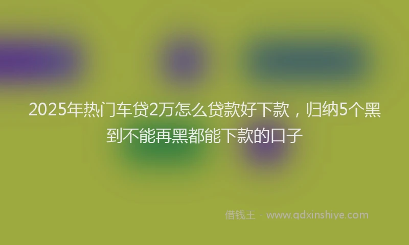 2025年热门车贷2万怎么贷款好下款，归纳5个黑到不能再黑都能下款的口子