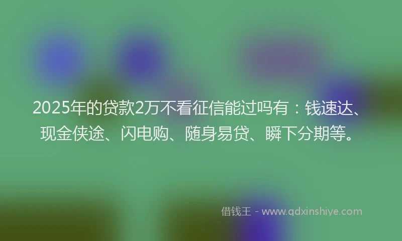 2025年的贷款2万不看征信能过吗有：钱速达、现金侠途、闪电购、随身易贷、瞬下分期等。