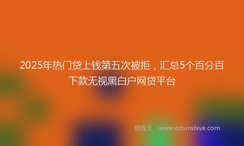 2025年热门贷上钱第五次被拒，汇总5个百分百下款无视黑白户网贷平台