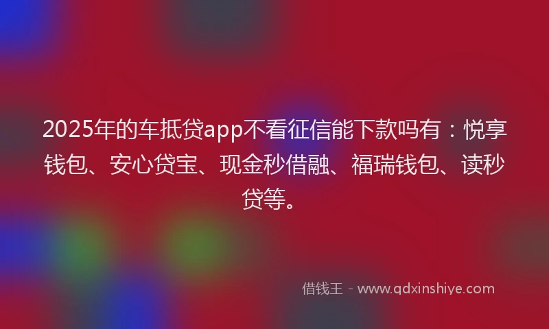 2025年的车抵贷app不看征信能下款吗有：悦享钱包、安心贷宝、现金秒借融、福瑞钱包、读秒贷等。