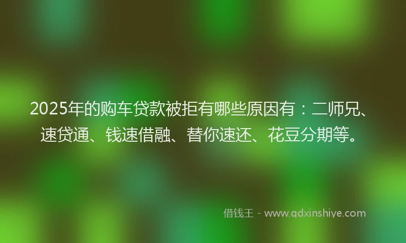 2025年的购车贷款被拒有哪些原因有：二师兄、速贷通、钱速借融、替你速还、花豆分期等。