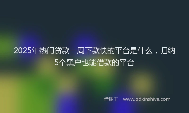 2025年热门贷款一周下款快的平台是什么，归纳5个黑户也能借款的平台