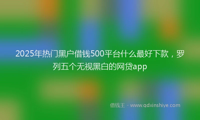 2025年热门黑户借钱500平台什么最好下款，罗列五个无视黑白的网贷app