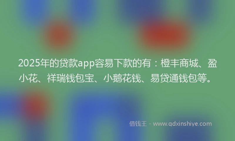 2025年的贷款app容易下款的有：橙丰商城、盈小花、祥瑞钱包宝、小鹅花钱、易贷通钱包等。