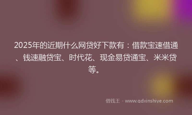 2025年的近期什么网贷好下款有：借款宝速借通、钱速融贷宝、时代花、现金易贷通宝、米米贷等。