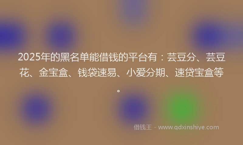 2025年的黑名单能借钱的平台有：芸豆分、芸豆花、金宝盒、钱袋速易、小爱分期、速贷宝盒等。