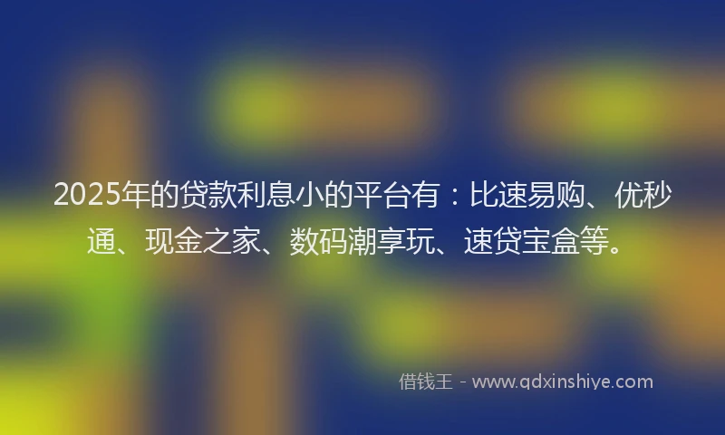 2025年的贷款利息小的平台有：比速易购、优秒通、现金之家、数码潮享玩、速贷宝盒等。