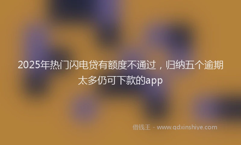 2025年热门闪电贷有额度不通过，归纳五个逾期太多仍可下款的app