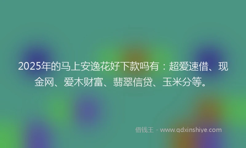 2025年的马上安逸花好下款吗有：超爱速借、现金网、爱木财富、翡翠信贷、玉米分等。