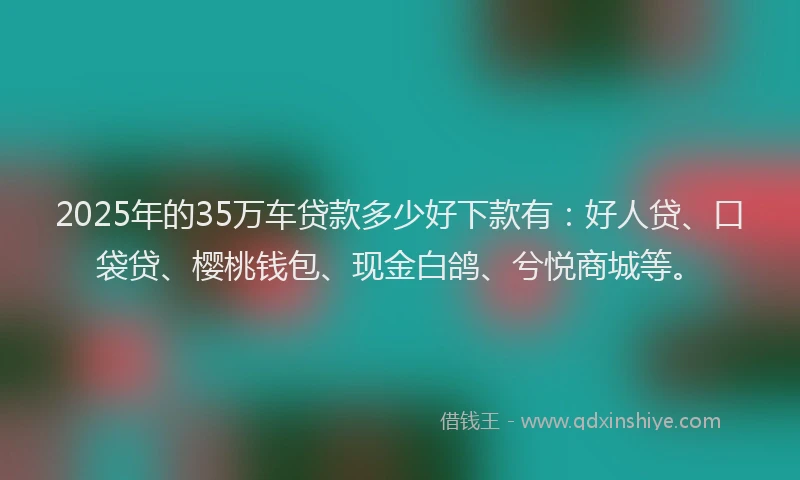 2025年的35万车贷款多少好下款有：好人贷、口袋贷、樱桃钱包、现金白鸽、兮悦商城等。