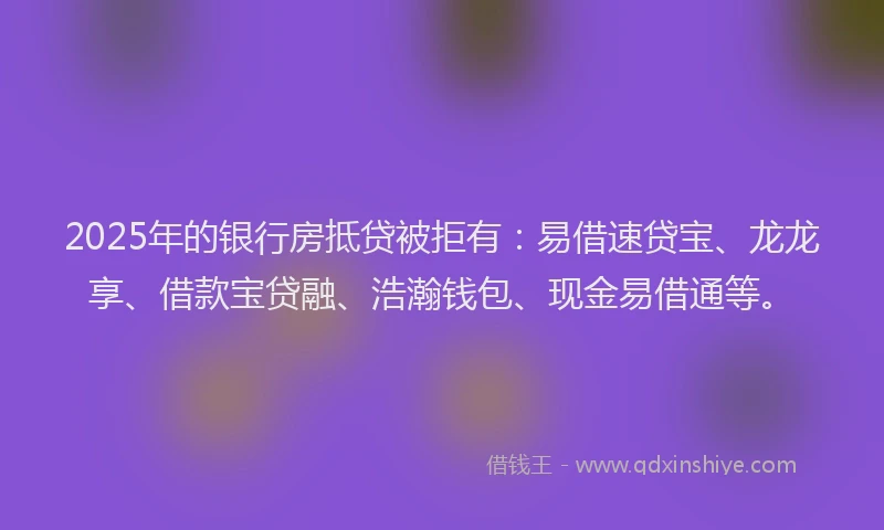 2025年的银行房抵贷被拒有：易借速贷宝、龙龙享、借款宝贷融、浩瀚钱包、现金易借通等。