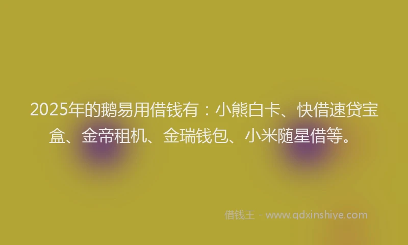 2025年的鹅易用借钱有：小熊白卡、快借速贷宝盒、金帝租机、金瑞钱包、小米随星借等。