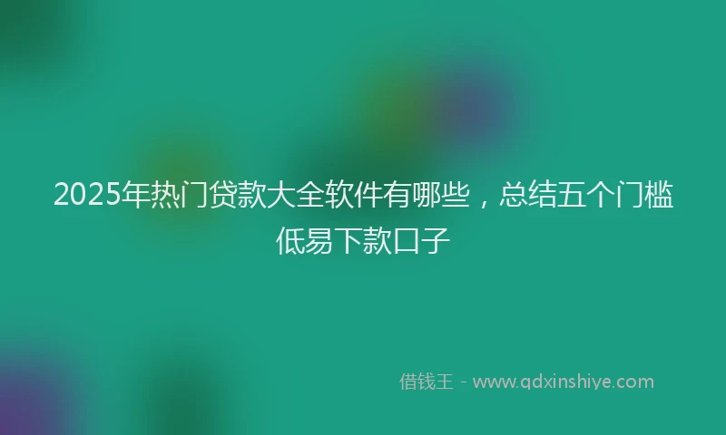 2025年热门贷款大全软件有哪些，总结五个门槛低易下款口子