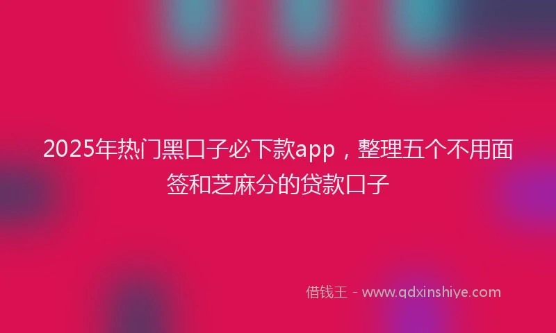 2025年热门黑口子必下款app，整理五个不用面签和芝麻分的贷款口子