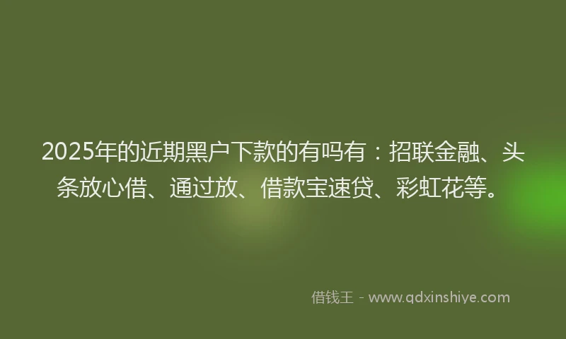 2025年的近期黑户下款的有吗有：招联金融、头条放心借、通过放、借款宝速贷、彩虹花等。