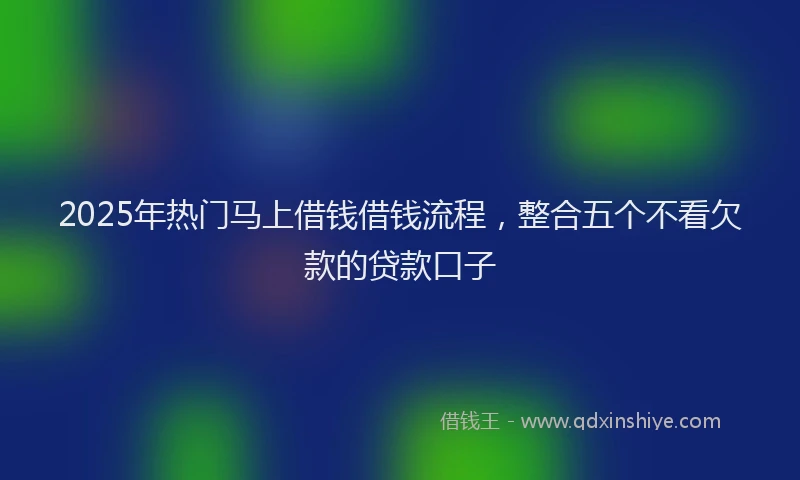 2025年热门马上借钱借钱流程，整合五个不看欠款的贷款口子