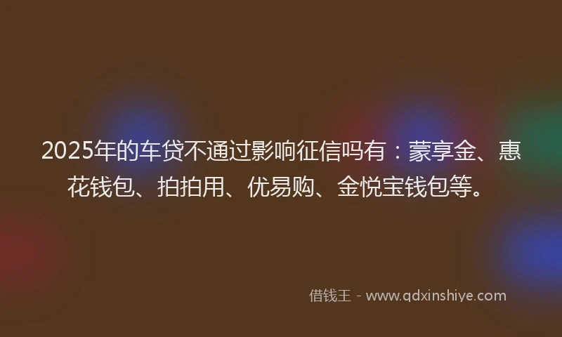 2025年的车贷不通过影响征信吗有：蒙享金、惠花钱包、拍拍用、优易购、金悦宝钱包等。