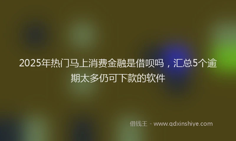 2025年热门马上消费金融是借呗吗，汇总5个逾期太多仍可下款的软件
