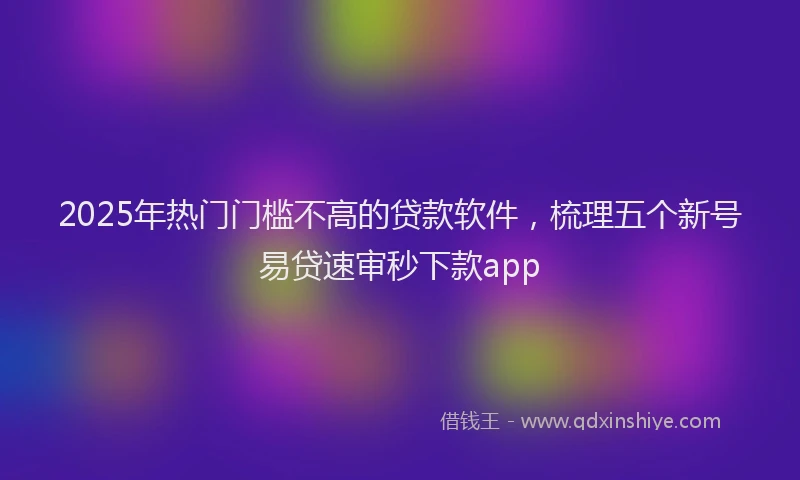 2025年热门门槛不高的贷款软件，梳理五个新号易贷速审秒下款app