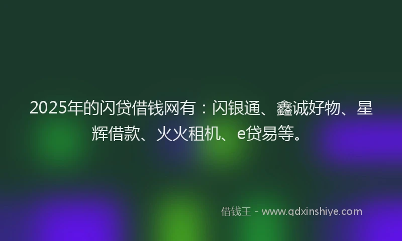 2025年的闪贷借钱网有：闪银通、鑫诚好物、星辉借款、火火租机、e贷易等。