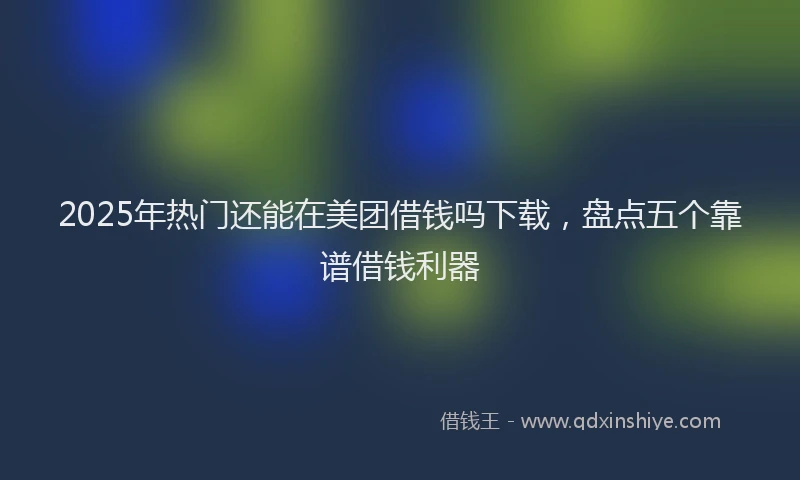 2025年热门还能在美团借钱吗下载，盘点五个靠谱借钱利器