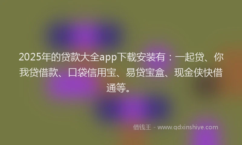 2025年的贷款大全app下载安装有：一起贷、你我贷借款、口袋信用宝、易贷宝盒、现金侠快借通等。