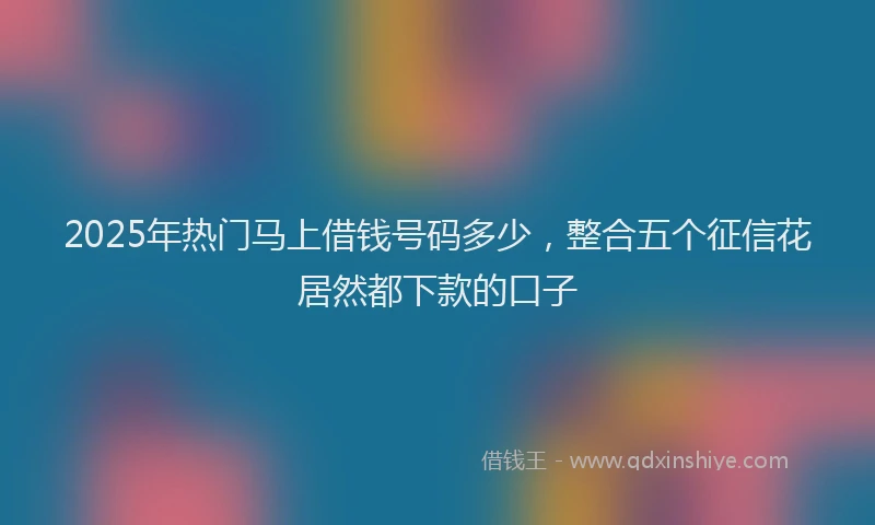 2025年热门马上借钱号码多少，整合五个征信花居然都下款的口子