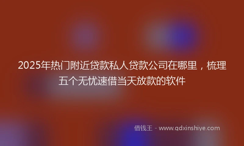 2025年热门附近贷款私人贷款公司在哪里，梳理五个无忧速借当天放款的软件