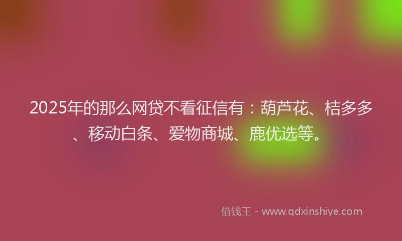 2025年的那么网贷不看征信有：葫芦花、桔多多、移动白条、爱物商城、鹿优选等。