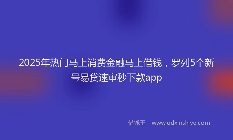 2025年热门马上消费金融马上借钱，罗列5个新号易贷速审秒下款app