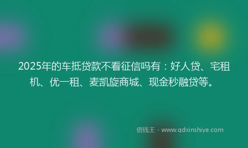 2025年的车抵贷款不看征信吗有：好人贷、宅租机、优一租、麦凯旋商城、现金秒融贷等。
