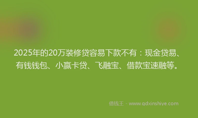 2025年的20万装修贷容易下款不有：现金贷易、有钱钱包、小赢卡贷、飞融宝、借款宝速融等。