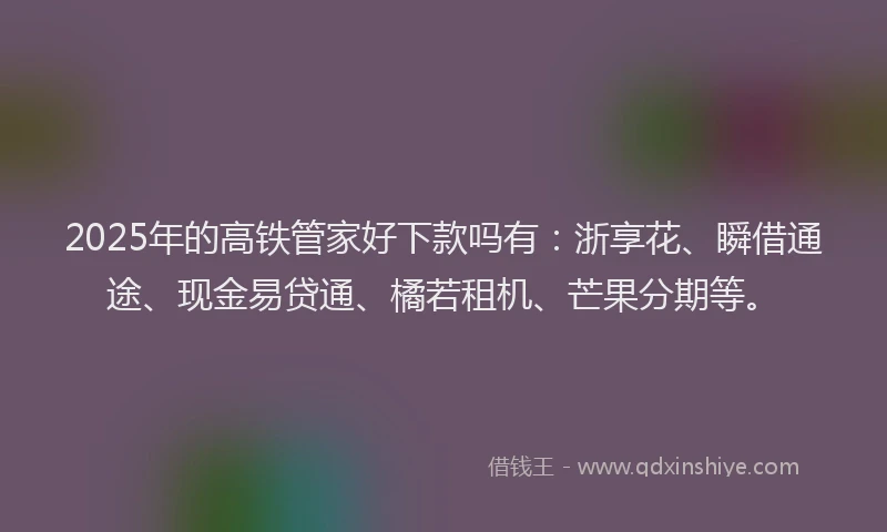 2025年的高铁管家好下款吗有：浙享花、瞬借通途、现金易贷通、橘若租机、芒果分期等。
