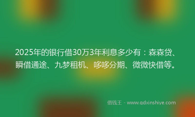 2025年的银行借30万3年利息多少有：森森贷、瞬借通途、九梦租机、哆哆分期、微微快借等。