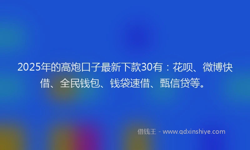 2025年的高炮口子最新下款30有：花呗、微博快借、全民钱包、钱袋速借、甄信贷等。