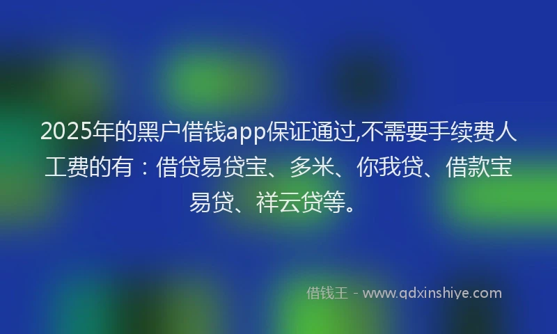 2025年的黑户借钱app保证通过,不需要手续费人工费的有：借贷易贷宝、多米、你我贷、借款宝易贷、祥云贷等。