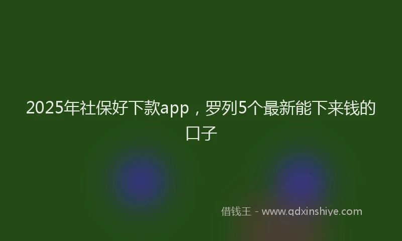 2025年社保好下款app，罗列5个最新能下来钱的口子