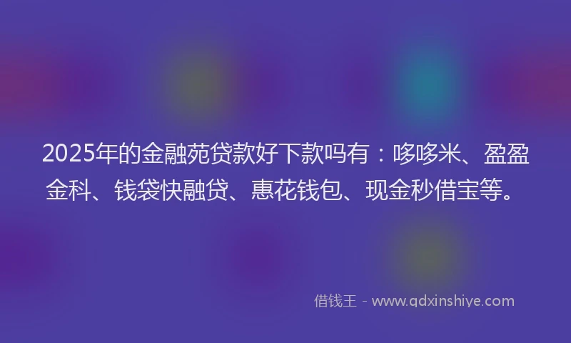 2025年的金融苑贷款好下款吗有：哆哆米、盈盈金科、钱袋快融贷、惠花钱包、现金秒借宝等。