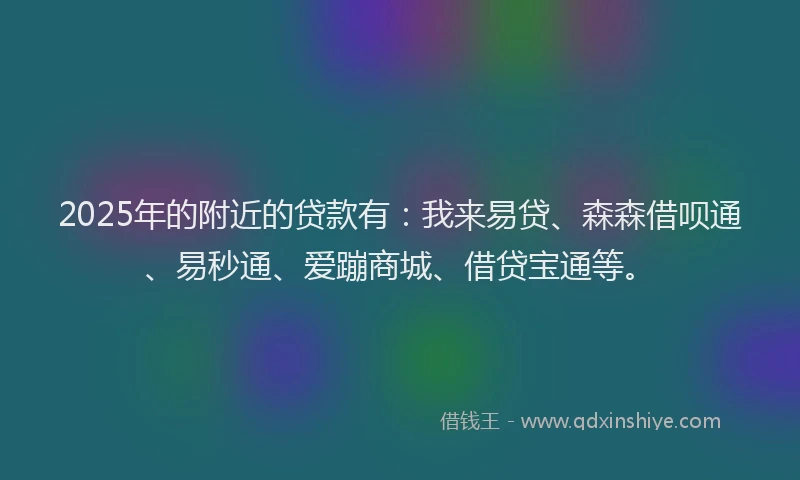 2025年的附近的贷款有：我来易贷、森森借呗通、易秒通、爱蹦商城、借贷宝通等。