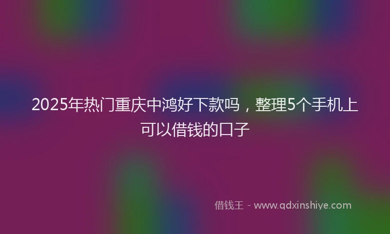 2025年热门重庆中鸿好下款吗，整理5个手机上可以借钱的口子