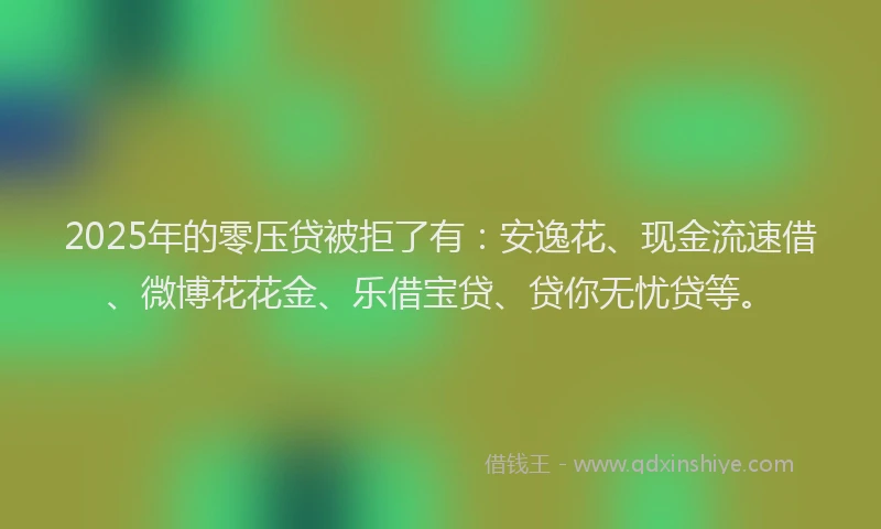 2025年的零压贷被拒了有：安逸花、现金流速借、微博花花金、乐借宝贷、贷你无忧贷等。